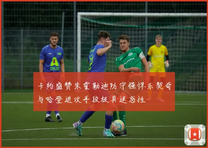 卡约盛赞朱霍勒迪防守强悍东契奇与哈登进攻手段极具迷惑性
