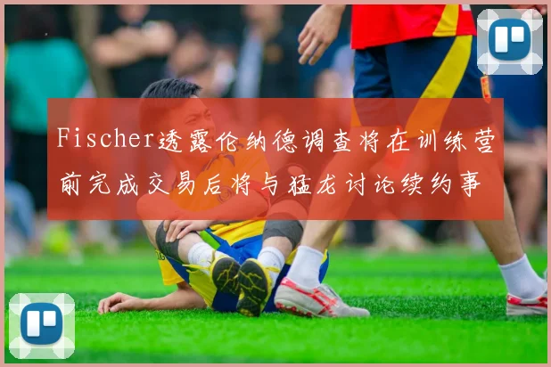 Fischer透露伦纳德调查将在训练营前完成交易后将与猛龙讨论续约事宜