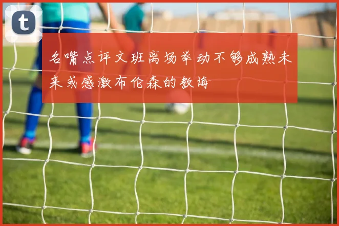 名嘴点评文班离场举动不够成熟未来或感激布伦森的教诲
