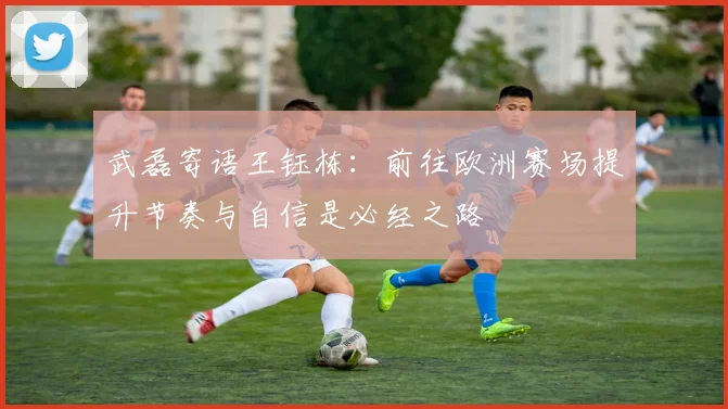 武磊寄语王钰栋：前往欧洲赛场提升节奏与自信是必经之路