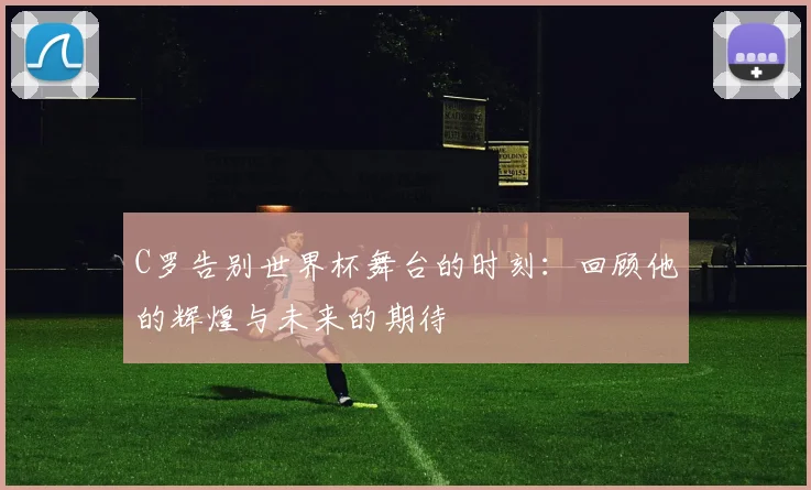 C罗告别世界杯舞台的时刻：回顾他的辉煌与未来的期待