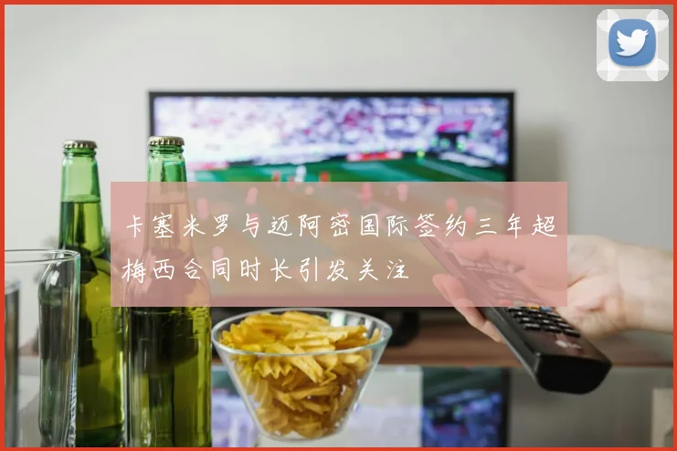 卡塞米罗与迈阿密国际签约三年超梅西合同时长引发关注