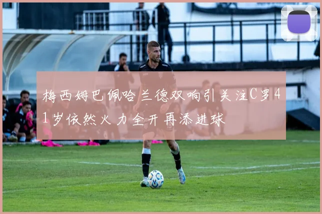 梅西姆巴佩哈兰德双响引关注C罗41岁依然火力全开再添进球